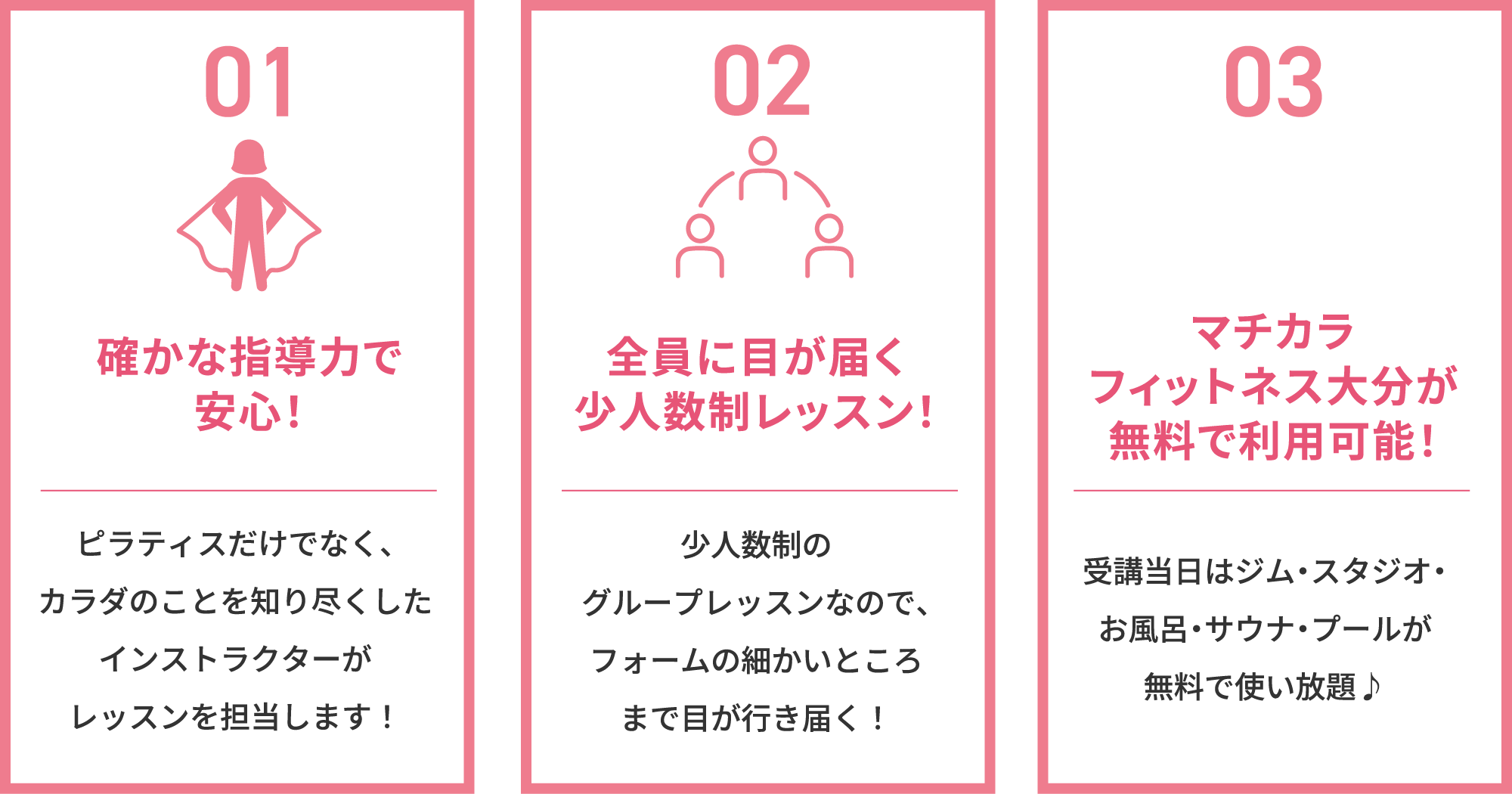 確かな指導力で安心！ピラティスだけでなく、カラダのことを知り尽くしたインストラクターがレッスンを担当します！全員に目が届く少人数制レッスン！少人数制のグループレッスンなので、フォームの細かいところまで目が行き届く！マチカラフィットネス大分が無料で利用可能！受講当日はジム・スタジオ・お風呂・サウナが無料で使い放題♪