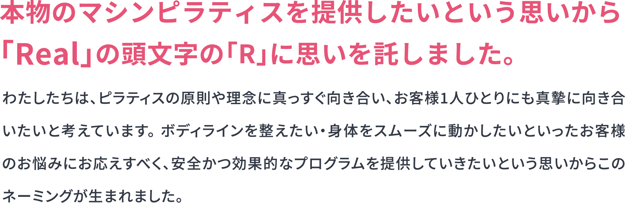 わたしたちは、ピラティスの原則や理念に真っすぐ向き合い、お客様1人ひとりにも真摯に向き合いたいと考えています。ボディラインを整えたい・身体をスムーズに動かしたいといったお客様のお悩みにお応えすべく、安全かつ効果的なプログラムを提供していきたいという思いからこのネーミングが生まれました。
